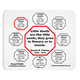Little deeds are like little seeds, they grow to flowers or to weeds.  -  Daniel D. Palmer  1845 - 1918  -  Pretty Witty Mousepads Stop2Think
